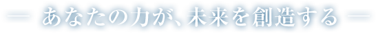 あなたの力が、未来を創造する